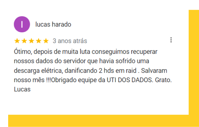 Depoimento Lucas Harado: Ótimo, depois de muita luta conseguimos recuperar nossos dados do servidor que havia sofrido uma descarga elétrica, danificando 2 hds em raid . Salvaram nosso mês !!!Obrigado equipe da UTI DOS DADOS. Grato. Lucas