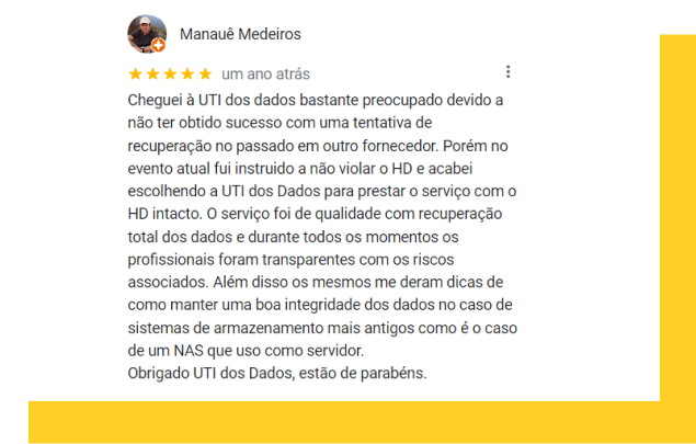 Depoimento Manauê Medeiros: Cheguei à UTI dos dados bastante preocupado devido a não ter obtido sucesso com uma tentativa de recuperação no passado em outro fornecedor. Porém no evento atual fui instruido a não violar o HD e acabei escolhendo a UTI dos Dados para prestar o serviço com o HD intacto. O serviço foi de qualidade com recuperação total dos dados e durante todos os momentos os profissionais foram transparentes com os riscos associados. Além disso os mesmos me deram dicas de como manter uma boa integridade dos dados no caso de sistemas de armazenamento mais antigos como é o caso de um NAS que uso como servidor. Obrigado UTI dos Dados, estão de parabéns.