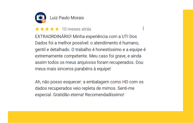 Depoimento Luiz Paulo Moares: EXTRAORDINÁRIO! Minha experiência com a UTI Dos Dados foi a melhor possível: o atendimento é humano, gentil e detalhado. O trabalho é honestíssimo e a equipe é extremamente competente. Meu caso foi grave, e ainda assim todos os meus arquivoss foram recuperados. Dou meus mais sinceros parabéns à equipe! Ah, não posso esquecer: a embalagem como HD com os dados recuperados veio repleta de mimos. Senti-me especial. Gratidão eterna! Recomendadíssimo!